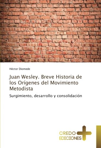 Juan Wesley. Breve Historia de los Orígenes del Movimiento Metodista: Surgimiento, desarrollo y consolidación