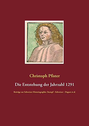 Die Entstehung der Jahrzahl 1291: Beiträge zur Schweizer Historiographie: Stumpf - Schweizer - Daguet et al. (Historisch-philologische Werke)