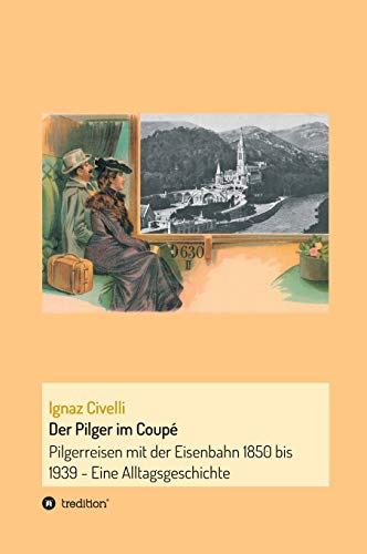 Der Pilger im Coupé: Pilgerreisen mit der Eisenbahn 1850 bis 1939 - Eine Alltagsgeschichte