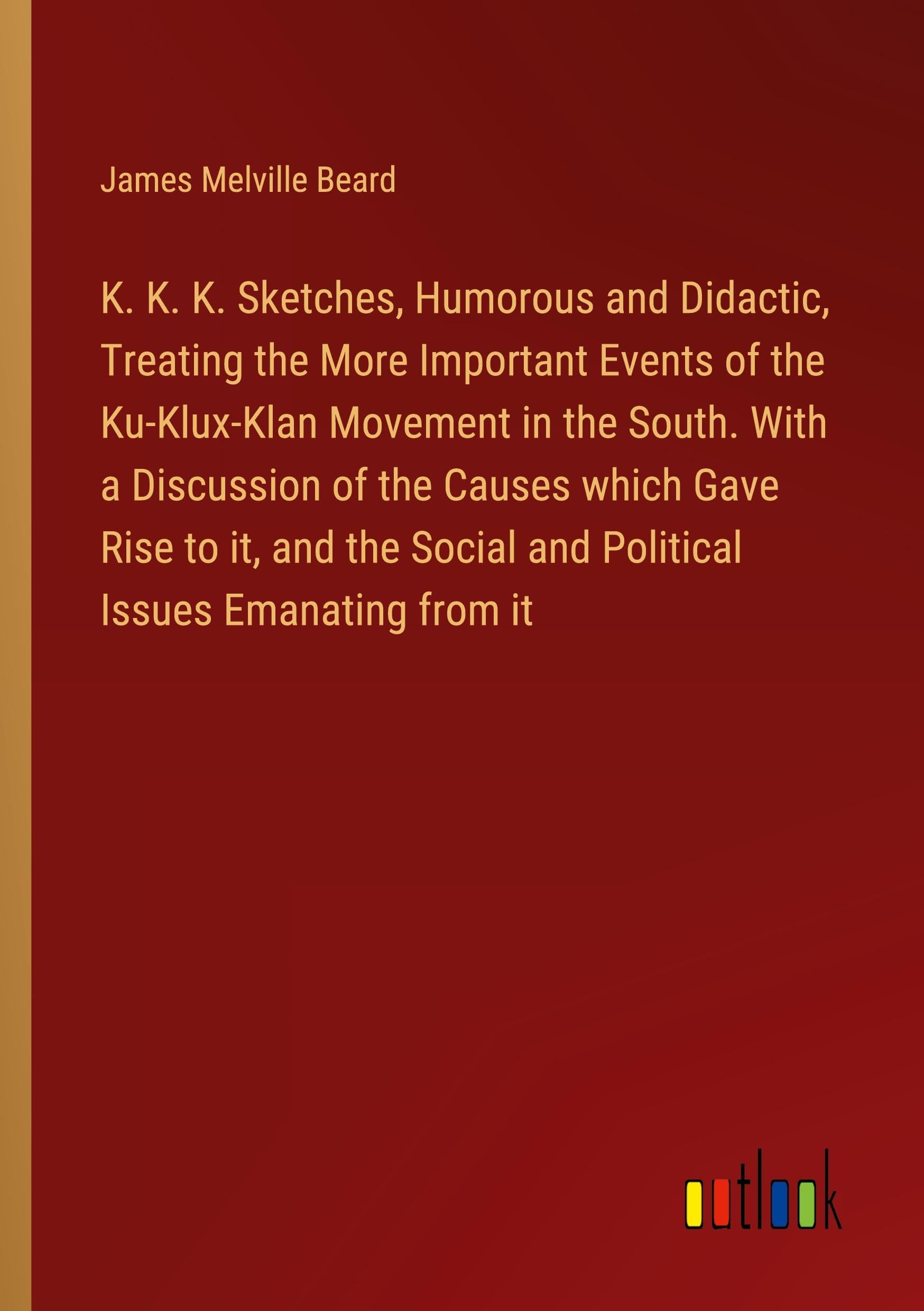 K. K. K. Sketches, Humorous and Didactic, Treating the More Important Events of the Ku-Klux-Klan Movement in the South. With a Discussion of the ... Social and Political Issues Emanating from it