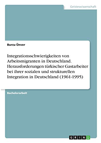 Integrationsschwierigkeiten von Arbeitsmigranten in Deutschland. Herausforderungen türkischer Gastarbeiter bei ihrer sozialen und strukturellen Integration in Deutschland (1961-1995)