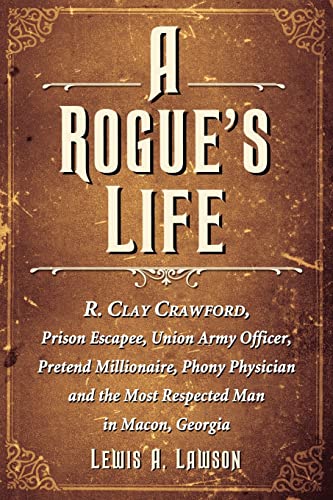 A Rogue's Life: R. Clay Crawford, Prison Escapee, Union Army Officer, Pretend Millionaire, Phony Physician and the Most Respected Man in Macon, Georgia