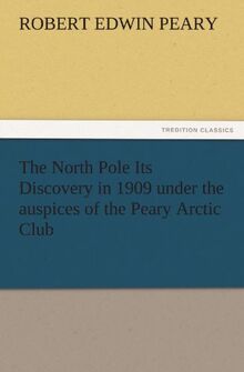 The North Pole Its Discovery in 1909 under the auspices of the Peary Arctic Club (TREDITION CLASSICS)