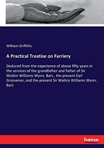 A Practical Treatise on Farriery: Deduced from the experience of above fifty years in the services of the grandfather and father of Sir Watkin ... the present Sir Watkin Williams Wynn, Bart.