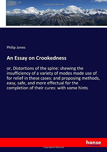 An Essay on Crookedness: or, Distortions of the spine: shewing the insufficiency of a variety of modes made use of for relief in these cases: and ... completion of their cures: with some hints