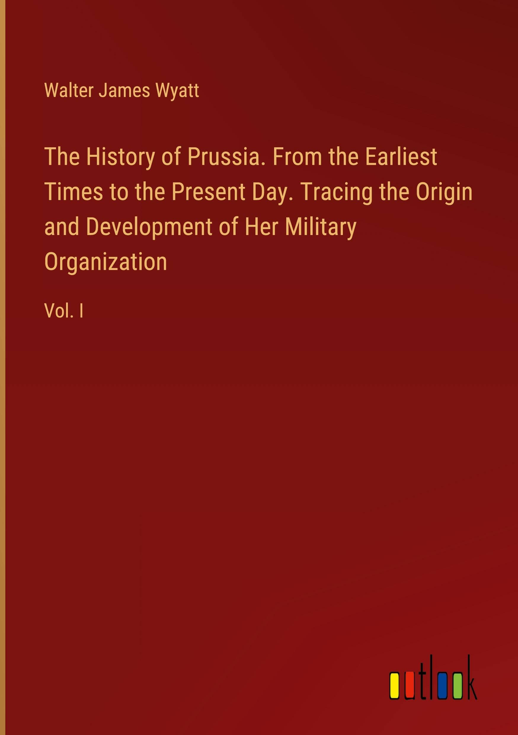 The History of Prussia. From the Earliest Times to the Present Day. Tracing the Origin and Development of Her Military Organization: Vol. I