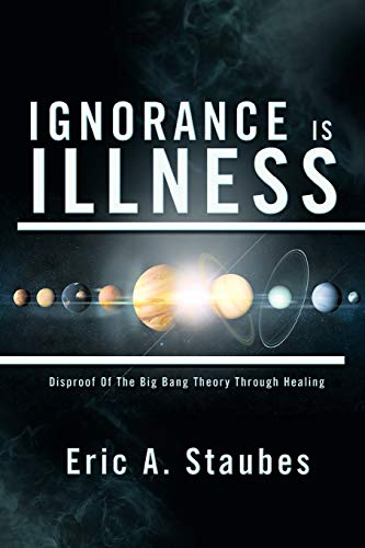 IGNORANCE IS ILLNESS: Disproof Of The Big Bang Theory Through Healing