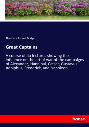 Great Captains: A course of six lectures showing the influence on the art of war of the campaigns of Alexander, Hannibal, Cæsar, Gustavus Adolphus, Frederick, and Napoleon