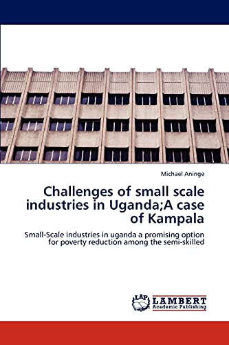 Challenges of small scale industries in Uganda;A case of Kampala: Small-Scale industries in uganda a promising option for poverty reduction among the semi-skilled