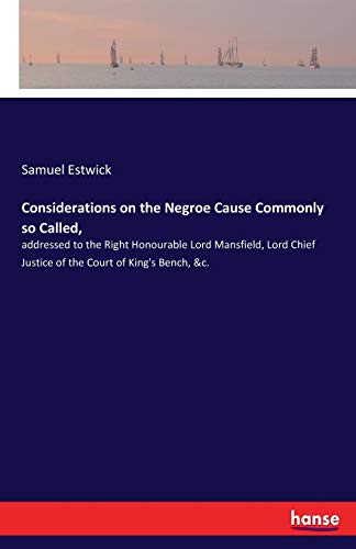 Considerations on the Negroe Cause Commonly so Called,: addressed to the Right Honourable Lord Mansfield, Lord Chief Justice of the Court of King's Bench, &c.