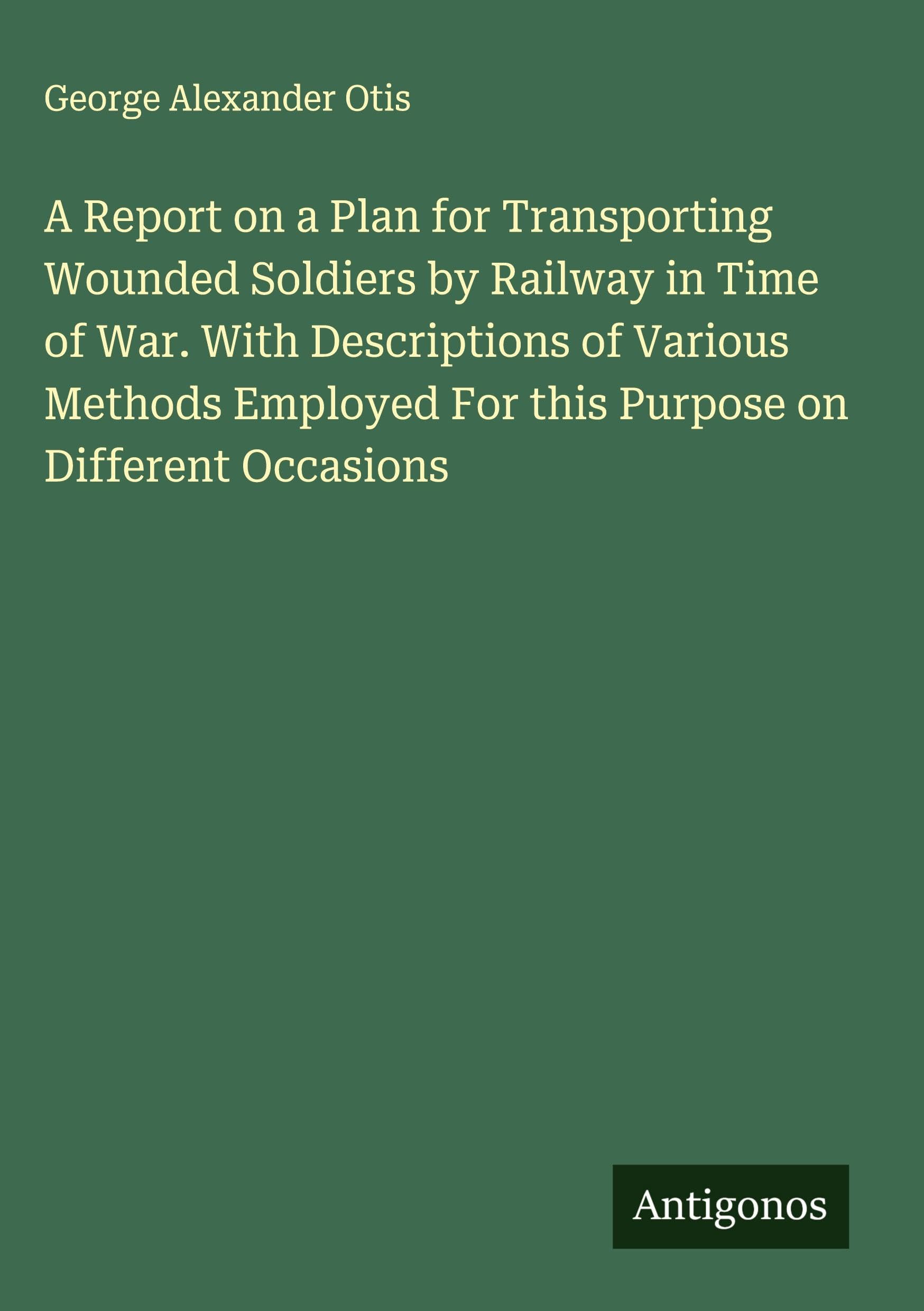 A Report on a Plan for Transporting Wounded Soldiers by Railway in Time of War. With Descriptions of Various Methods Employed For this Purpose on Different Occasions