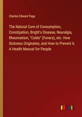 The Natural Cure of Consumption, Constipation, Bright's Disease, Neuralgia, Rheumatism, Colds (Fevers), etc. How Sickness Originates, and How to Prevent it. A Health Manual for People