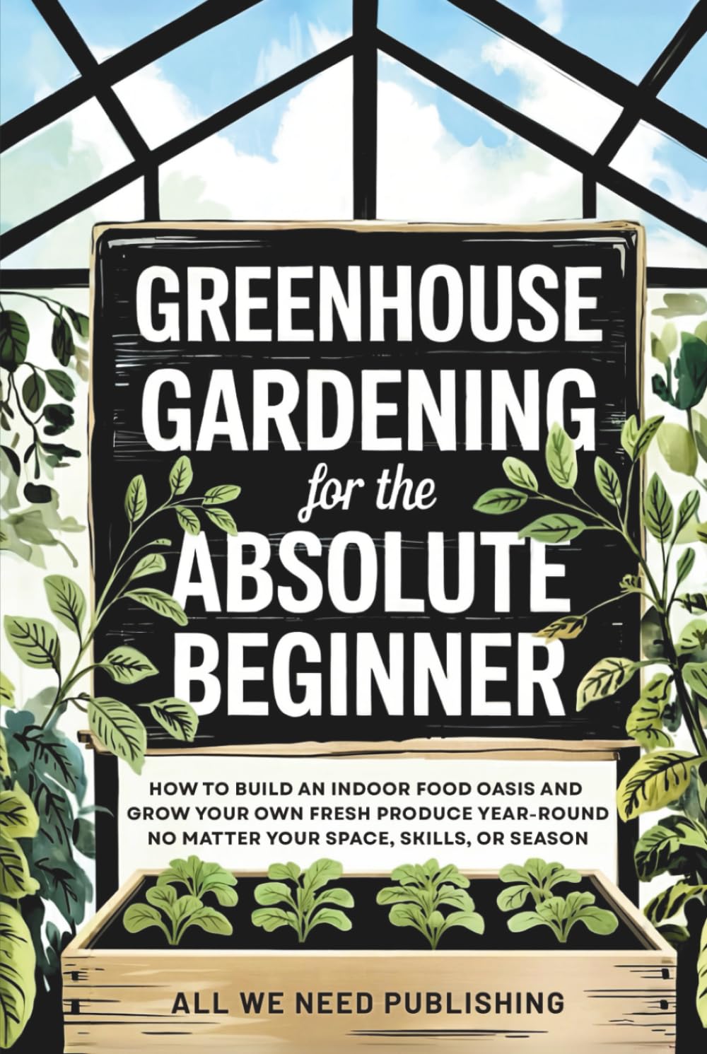Greenhouse Gardening for the Absolute Beginner: How to Build an Indoor Food Oasis and Grow Your Own Fresh Produce Year-Round, No Matter Your Space, Skills, or Season