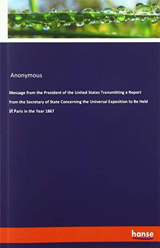 Message from the President of the United States Transmitting a Report from the Secretary of State Concerning the Universal Exposition to Be Held at Paris in the Year 1867: Vol. 1