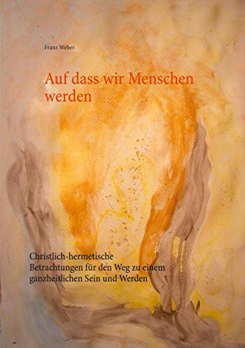 Auf dass wir Menschen werden: Christlich-hermetische Betrachtungen für den Weg zu einem ganzheitlichen Sein und Werden