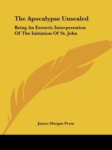 The Apocalypse Unsealed: Being An Esoteric Interpretation Of The Initiation Of St. John
