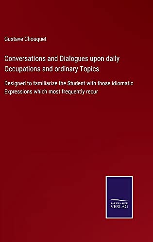 Conversations and Dialogues upon daily Occupations and ordinary Topics: Designed to familiarize the Student with those idiomatic Expressions which most frequently recur