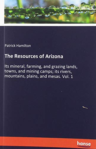 The Resources of Arizona: Its mineral, farming, and grazing lands, towns, and mining camps; its rivers, mountains, plains, and mesas. Vol. 1