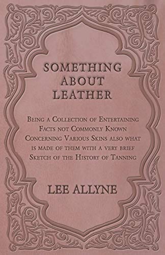 Something about Leather - Being a Collection of Entertaining Facts not Commonly Known Concerning Various Skins also what is made of them with a very brief Sketch of the History of Tanning