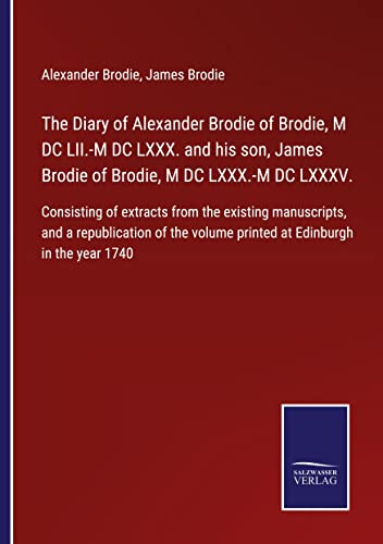 The Diary of Alexander Brodie of Brodie, M DC LII.-M DC LXXX. and his son, James Brodie of Brodie, M DC LXXX.-M DC LXXXV.: Consisting of extracts from ... volume printed at Edinburgh in the year 1740