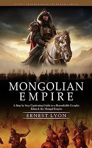 Ernest Lyon Mongolian Empire, History From Beginning The Mongols Empire (A Step By Step Captivating Guide To A Remarkable Genghis Khan & The Mongol Empire)
