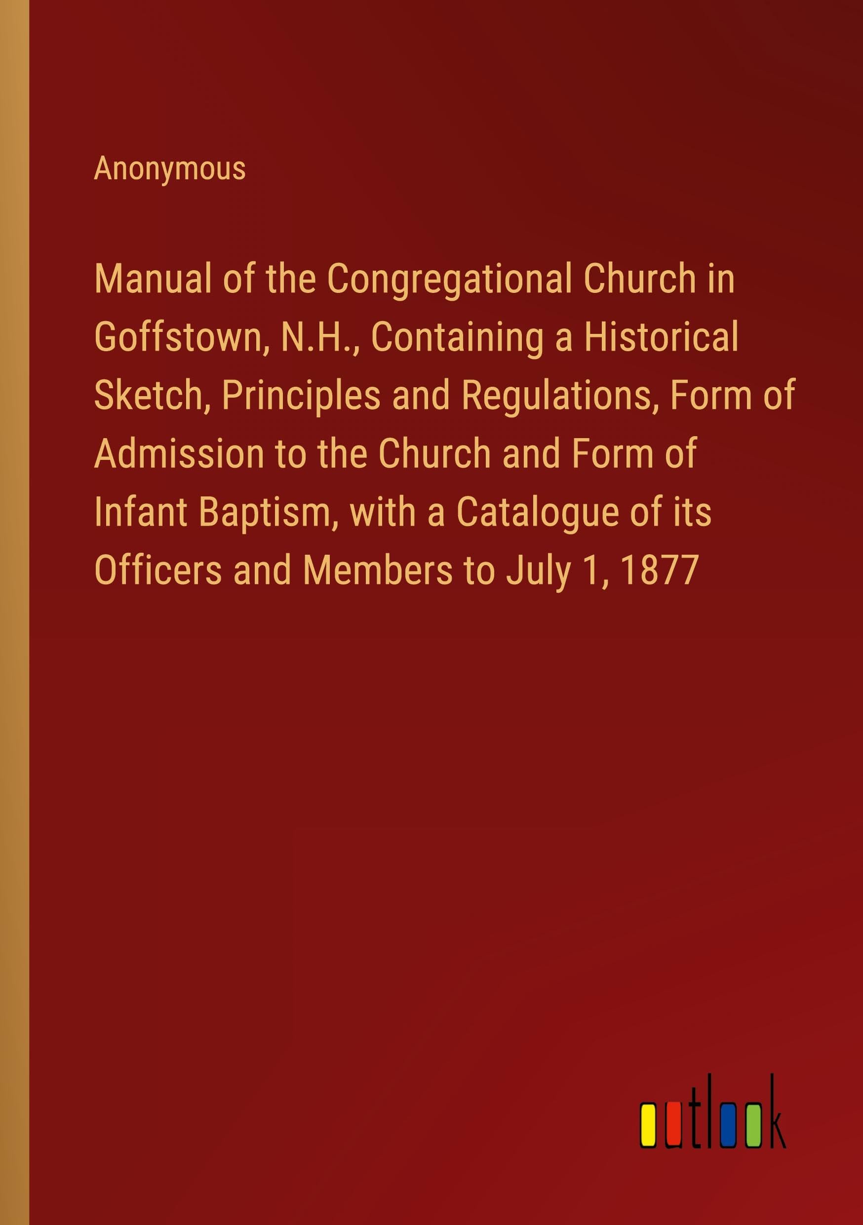 Manual of the Congregational Church in Goffstown, N.H., Containing a Historical Sketch, Principles and Regulations, Form of Admission to the Church ... of its Officers and Members to July 1, 1877
