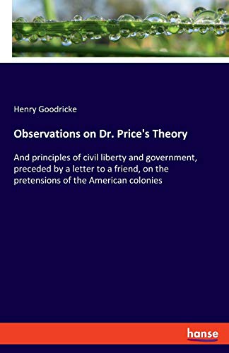 Observations on Dr. Price's Theory: And principles of civil liberty and government, preceded by a letter to a friend, on the pretensions of the American colonies