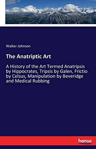 The Anatriptic Art: A History of the Art Termed Anatripsis by Hippocrates, Tripsis by Galen, Frictio by Celsus, Manipulation by Beveridge and Medical Rubbing