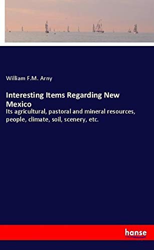 Interesting Items Regarding New Mexico: Its agricultural, pastoral and mineral resources, people, climate, soil, scenery, etc.