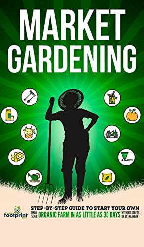 Market Gardening: Step-By-Step Guide to Start Your Own Small Scale Organic Farm in as Little as 30 Days Without Stress or Extra work