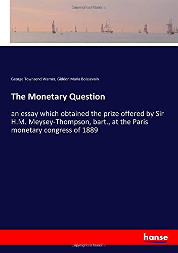 The Monetary Question: an essay which obtained the prize offered by Sir H.M. Meysey-Thompson, bart., at the Paris monetary congress of 1889