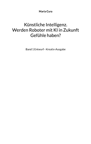 Künstliche Intelligenz. Werden Roboter mit KI in Zukunft Gefühle haben?: Band 1 Entwurf - Kreativ-Ausgabe