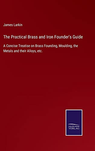 The Practical Brass and Iron Founder's Guide: A Concise Treatise on Brass Founding, Moulding, the Metals and their Alloys, etc.
