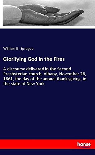 Glorifying God in the Fires: A discourse delivered in the Second Presbyterian church, Albany, November 28, 1861, the day of the annual thanksgiving, in the state of New York