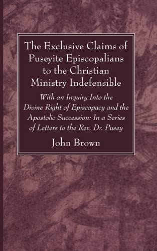 The Exclusive Claims of Puseyite Episcopalians to the Christian Ministry Indefensible: With an Inquiry Into the Divine Right of Episcopacy and the ... In a Series of Letters to the Rev. Dr. Pusey