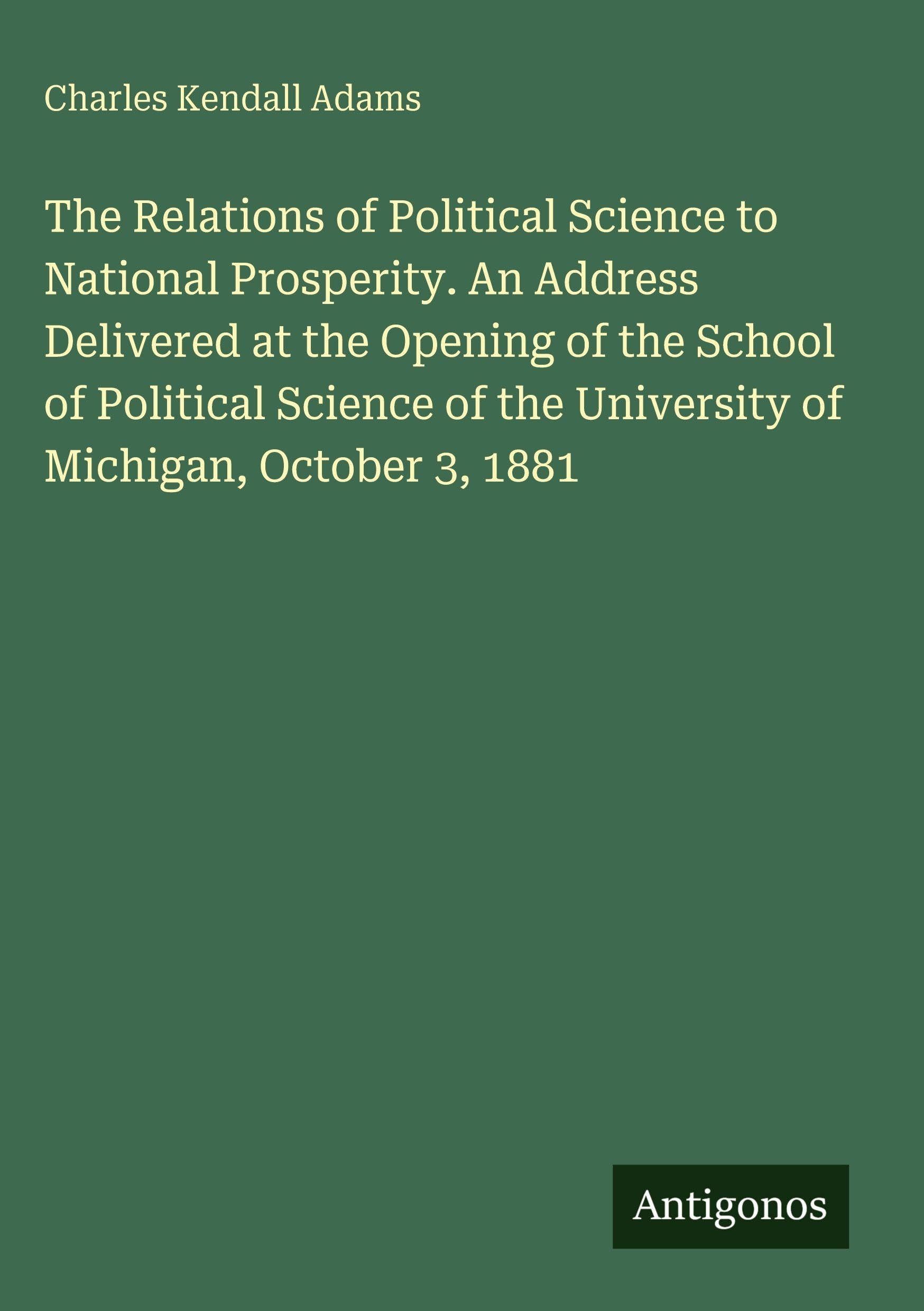 The Relations of Political Science to National Prosperity. An Address Delivered at the Opening of the School of Political Science of the University of Michigan, October 3, 1881