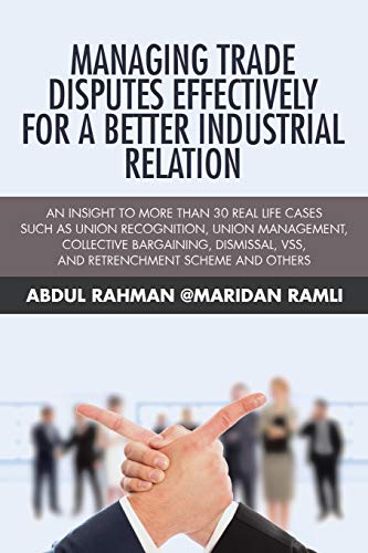 Managing Trade Disputes Effectively for a Better Industrial Relation: An Insight to More Than 30 Real Life Cases Such Asunion Recognition, Union ... VSS, and Retrenchment Scheme and Others