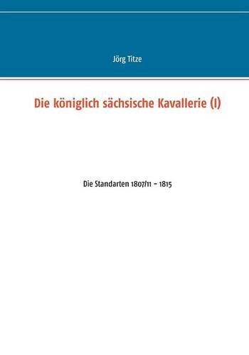 Die königlich sächsische Kavallerie (I): Die Standarten 1807/11 - 1815 (Beiträge zur sächsischen Militärgeschichte zwischen 1793 und 1815)