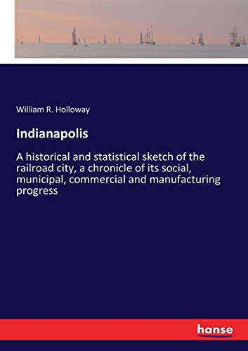 Indianapolis: A historical and statistical sketch of the railroad city, a chronicle of its social, municipal, commercial and manufacturing progress
