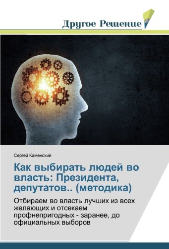 Как выбирать людей во власть: Президента, депутатов.. (методика): Отбираем во власть лучших из всех желающих и отсекаем профнепригодных - заранее, до ... - zaranee, do oficial'nyh wyborow