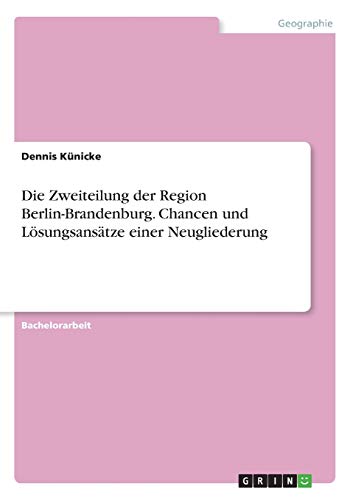 Die Zweiteilung der Region Berlin-Brandenburg. Chancen und Lösungsansätze einer Neugliederung