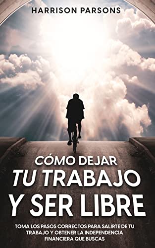 Cómo Dejar tu Trabajo y Ser Libre: Toma los Pasos Correctos para Salirte de tu Trabajo y Obtener la Independencia Financiera que Buscas