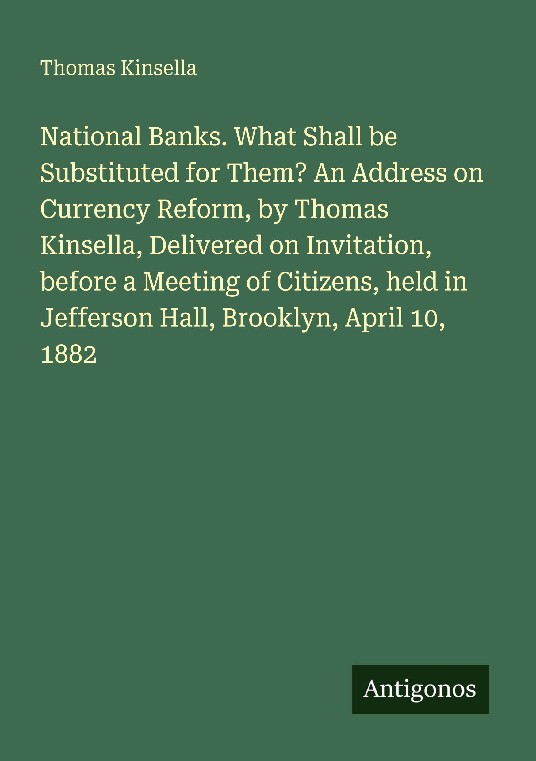 National Banks. What Shall be Substituted for Them? An Address on Currency Reform, by Thomas Kinsella, Delivered on Invitation, before a Meeting of ... in Jefferson Hall, Brooklyn, April 10, 1882