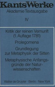 Kant, Immanuel: Werke: Akademie-Textausgabe, Bd.4, Kritik der reinen Vernunft (1. Aufl. 1781); Prolegomena; Grundlegung zur Metaphysik der Sitten; Metaphysische Anfangsgründe der Naturwissenschaften