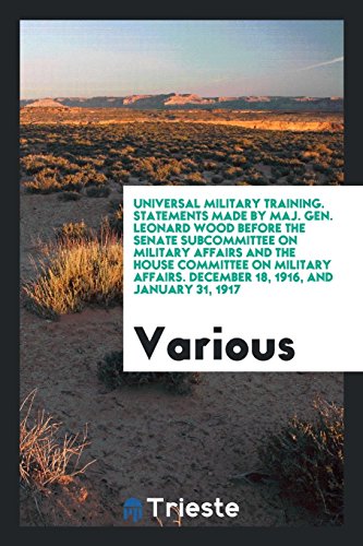 Universal Military Training. Statements Made by Maj. Gen. Leonard Wood Before the Senate Subcommittee on Military Affairs and the House Committee on ... December 18, 1916, and January 31, 1917