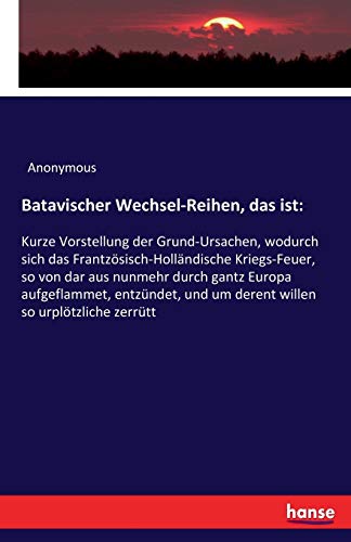 Batavischer Wechsel-Reihen, das ist:: Kurze Vorstellung der Grund-Ursachen, wodurch sich das Frantzösisch-Holländische Kriegs-Feuer, so von dar aus ... und um derent willen so urplötzliche zerrütt