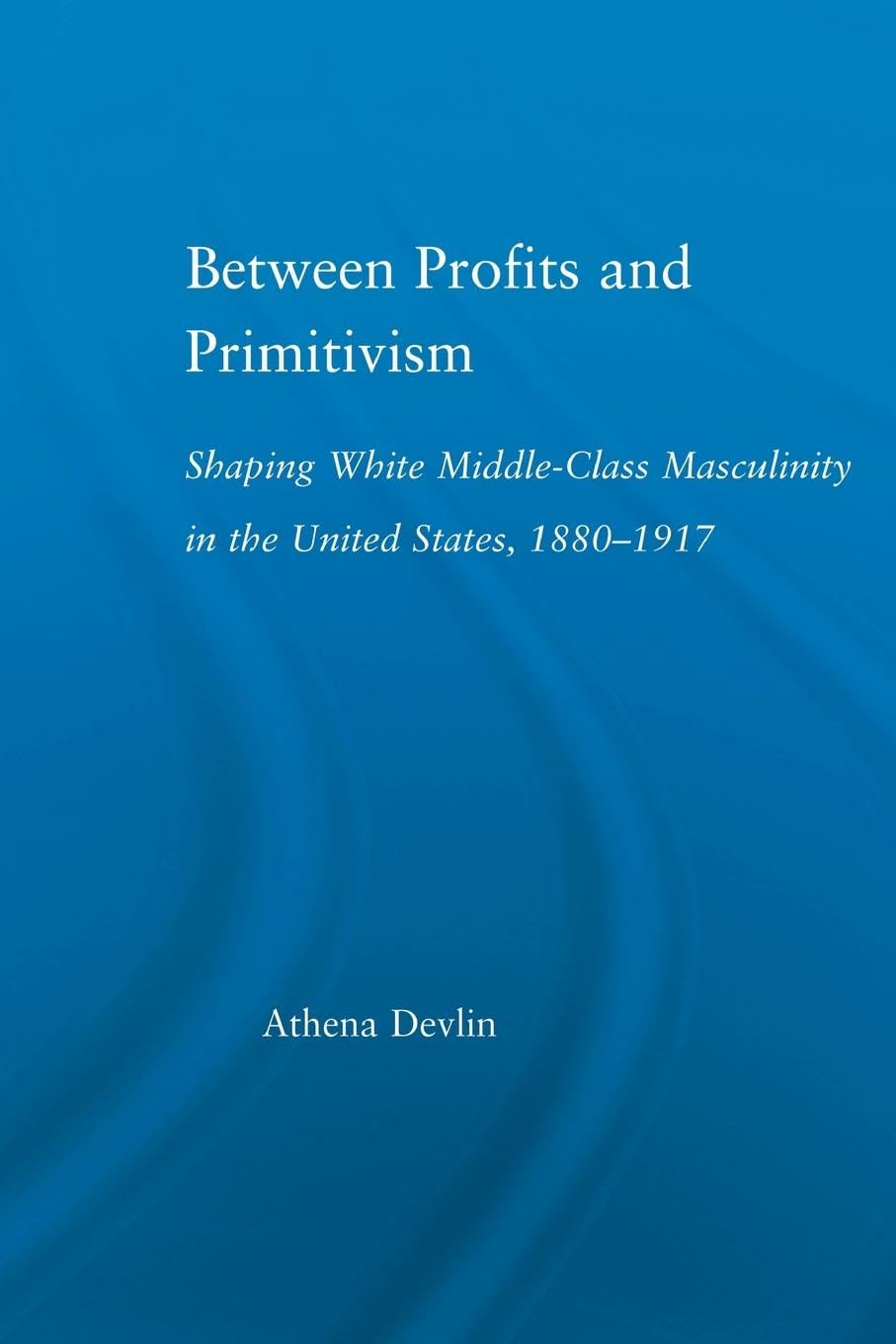 Between Profits and Primitivism: Shaping White Middle-Class Masculinity in the U.S., 1880-1917 (Literary Criticism and Cultural Theory)