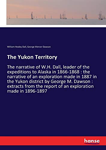 The Yukon Territory: The narrative of W.H. Dall, leader of the expeditions to Alaska in 1866-1868 : the narrative of an exploration made in 1887 in ... report of an exploration made in 1896-1897