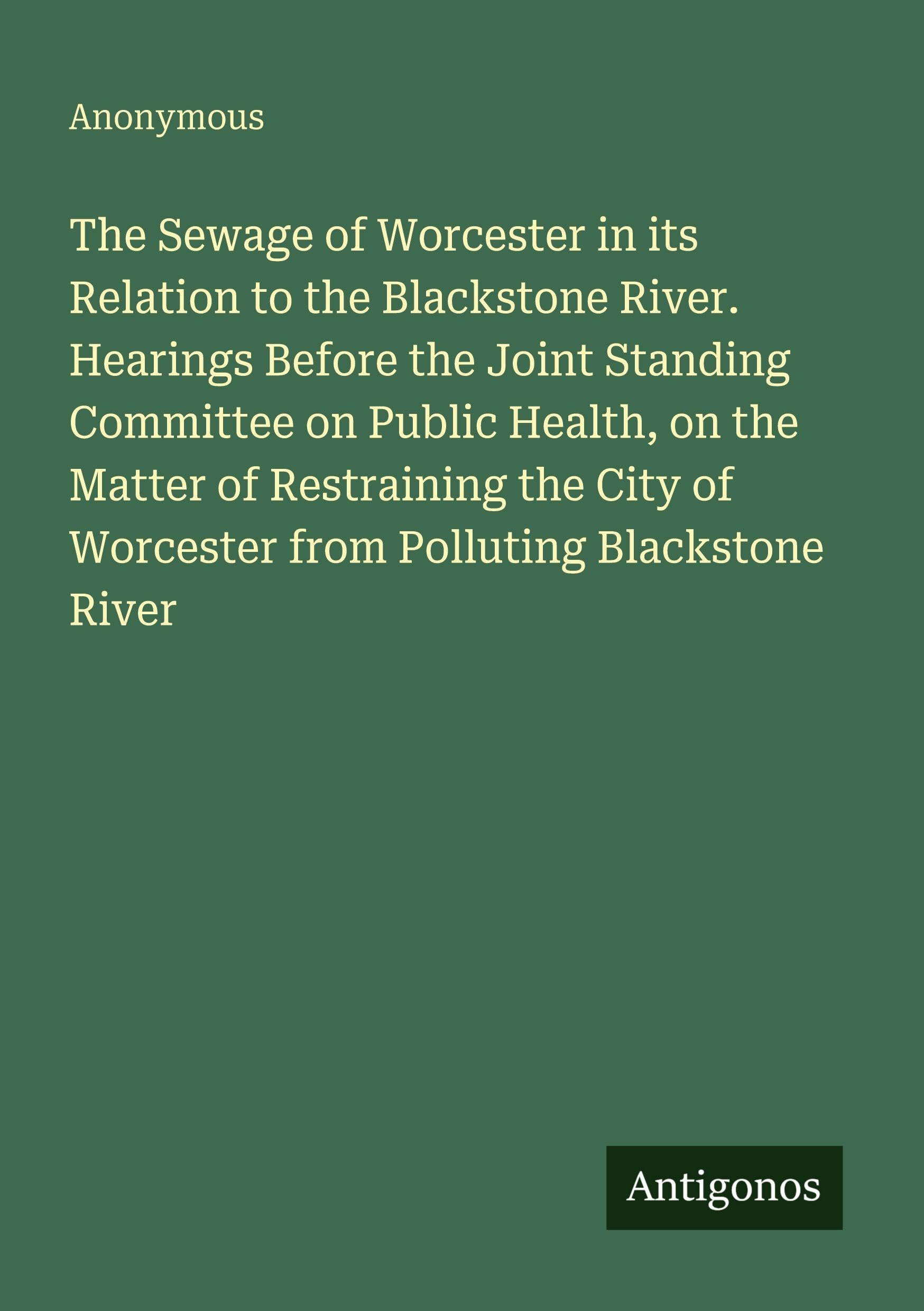 The Sewage of Worcester in its Relation to the Blackstone River. Hearings Before the Joint Standing Committee on Public Health, on the Matter of ... of Worcester from Polluting Blackstone River