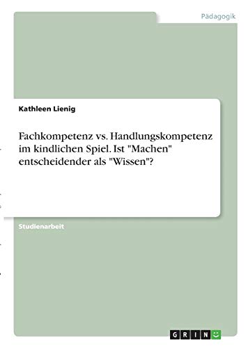 Fachkompetenz vs. Handlungskompetenz im kindlichen Spiel. Ist Machen entscheidender als Wissen?